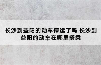 长沙到益阳的动车停运了吗 长沙到益阳的动车在哪里搭乘